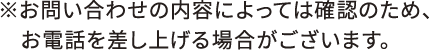 ※お問い合わせの内容によっては確認のため、お電話を差し上げる場合がございます。