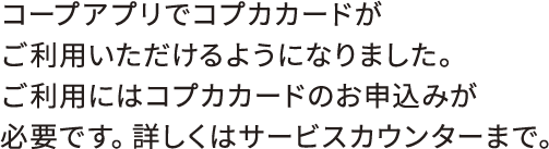 コープアプリでコプカカードがご利用いただけるようになりました。ご利用にはコプカカードのお申込みが必要です。詳しくはサービスカウンターまで。