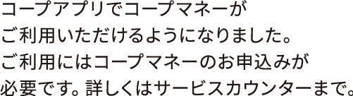 コープアプリでコープマネーがご利用いただけるようになりました。ご利用にはコープマネーのお申込みが必要です。詳しくはサービスカウンターまで。