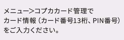 メニュー＞コプカカード管理でカード情報（カード番号13桁、PIN番号）をご入力ください。