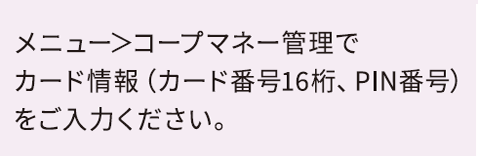 メニュー＞コープマネー管理でカード情報（カード番号16桁、PIN番号）をご入力ください。