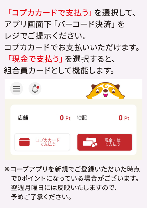 「コプカカードで支払う」を選択して、アプリ画面下「バーコード決済」をレジでご提示ください。コプカカードでお支払いいただけます。 「現金で支払う」を選択すると、組合員カードとして機能します。