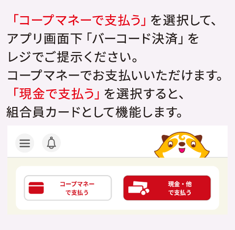 「コープマネーで支払う」を選択して、アプリ画面下「バーコード決済」をレジでご提示ください。コープマネーでお支払いいただけます。「現金で支払う」を選択すると、組合員カードとして機能します。