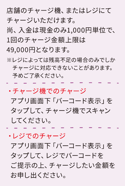 店舗のレジ、またはチャージ機にてチャージいただけます。尚、入金は現金のみ1,000円単位で、1回のチャージ金額上限は49,000円となります。