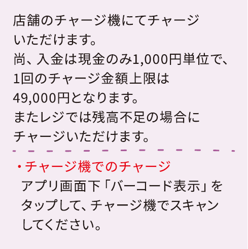 店舗のチャージ機にてチャージいただけます。尚、入金は現金のみ1,000円単位で、1回のチャージ金額上限は49,000円となります。