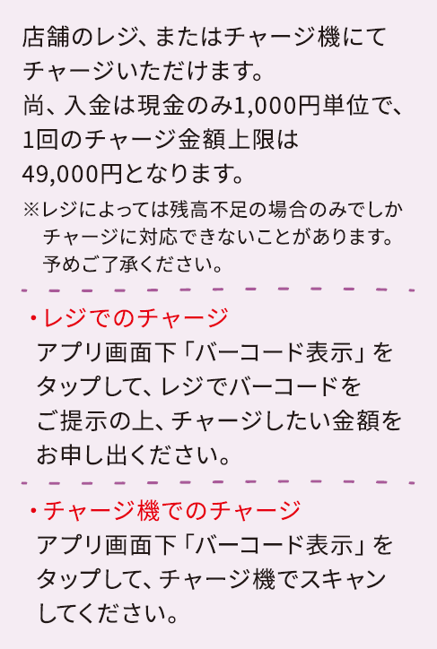 店舗のレジ、またはチャージ機にてチャージいただけます。尚、入金は現金のみ1,000円単位で、1回のチャージ金額上限は49,000円となります。
