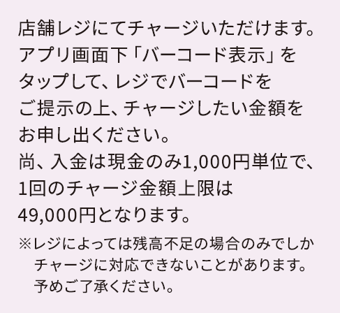 店舗レジにてチャージいただけます。アプリ画面下「バーコード表示」をタップして、レジでバーコードをご提示の上、チャージしたい金額をお申し出ください。尚、入金は現金のみ1,000円単位で、1回のチャージ金額上限は49,000円となります。