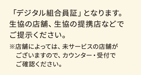 「デジタル組合員証」となります。生協の店舗、生協の提携店などでご提示ください。