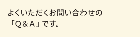 よくいただくお問い合わせの「Ｑ＆Ａ」です。