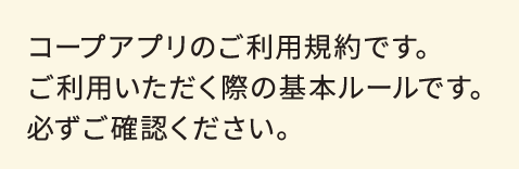 コープアプリのご利用規約です。ご利用いただく際の基本ルールです。必ずご確認ください。