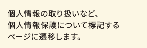 個人情報の取り扱いなど、個人情報保護について標記するページに遷移します。