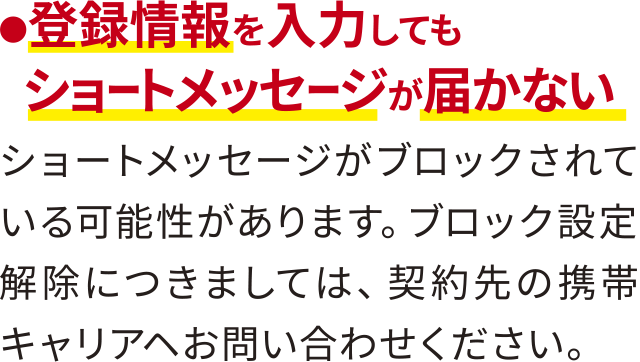 ●登録情報を入力してもショートメッセージが届かない・ショートメッセージがブロックされている可能性があります。ブロック設定解除につきましては、契約先の携帯キャリアヘお問い合わせください。