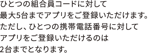ひとつの組合員コードに対して最大5台までアプリをご登録いただけます。ただし、ひとつの携帯電話番号に対してアプリをご登録いただけるのは2台までとなります。