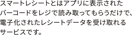 スマートレシートとはアプリに表示されたバーコードをレジで読み取ってもらうだけで、電子化されたレシートデータを受け取れるサービスです。 