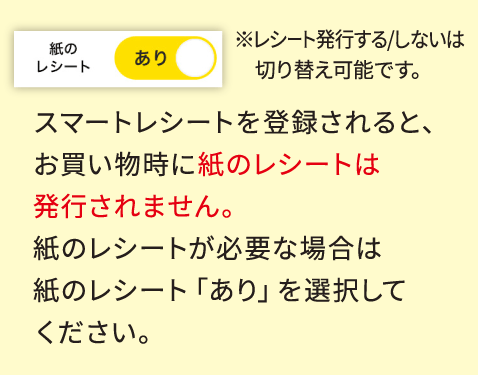 スマートレシートを登録されると、お買い物時に紙のレシートは発行されません。紙のレシートが必要な場合は紙のレシート「あり」を選択してください。
